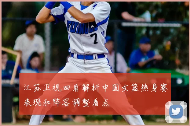 江苏卫视回看解析中国女篮热身赛表现和阵容调整看点
