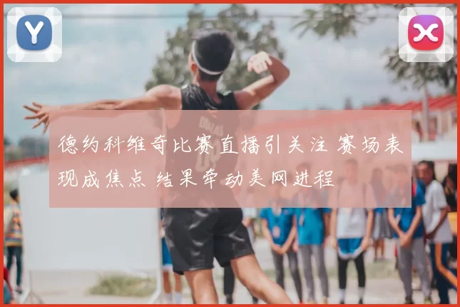 德约科维奇比赛直播引关注 赛场表现成焦点 结果牵动美网进程