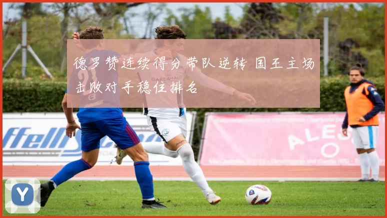 德罗赞连续得分带队逆转 国王主场击败对手稳住排名