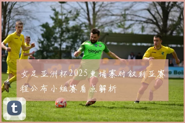 女足亚洲杯2025柬埔寨对叙利亚赛程公布小组赛看点解析