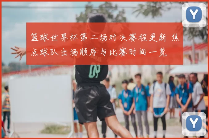 篮球世界杯第二场对决赛程更新 焦点球队出场顺序与比赛时间一览