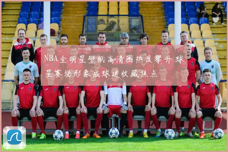NBA全明星壁纸高清图热度攀升 球星赛场形象成球迷收藏焦点