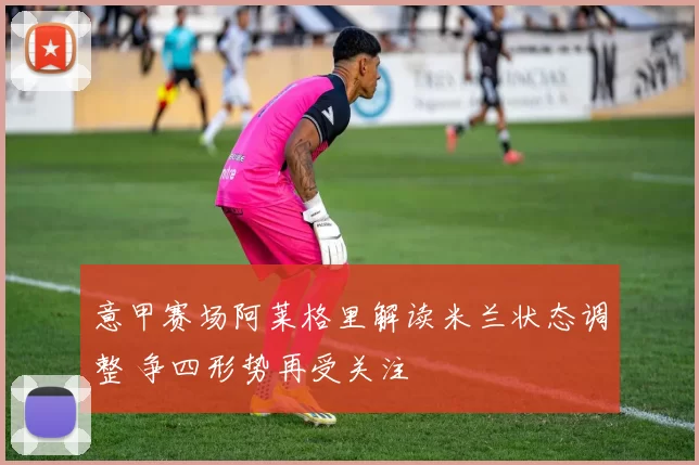 意甲赛场阿莱格里解读米兰状态调整 争四形势再受关注