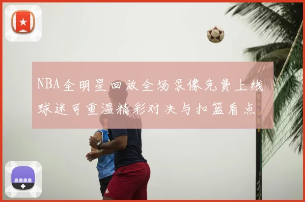 NBA全明星回放全场录像免费上线 球迷可重温精彩对决与扣篮看点