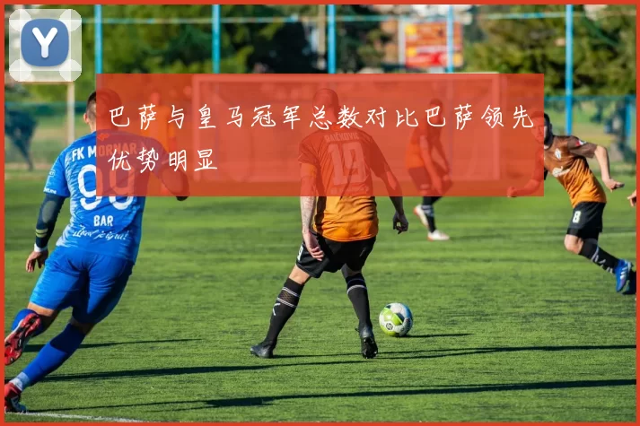 巴萨与皇马冠军总数对比巴萨领先优势明显