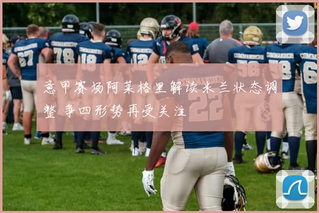 意甲赛场阿莱格里解读米兰状态调整 争四形势再受关注