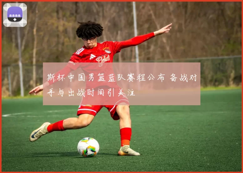 斯杯中国男篮蓝队赛程公布 备战对手与出战时间引关注