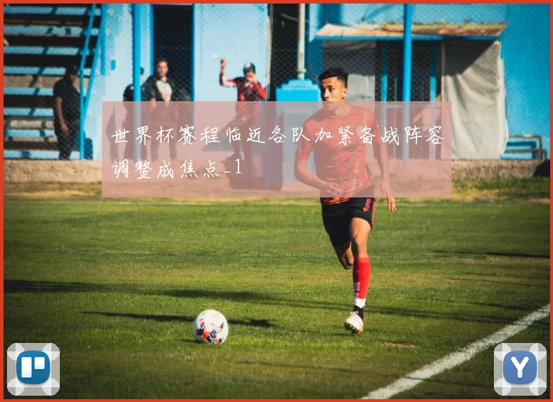 世界杯赛程临近各队加紧备战阵容调整成焦点_1