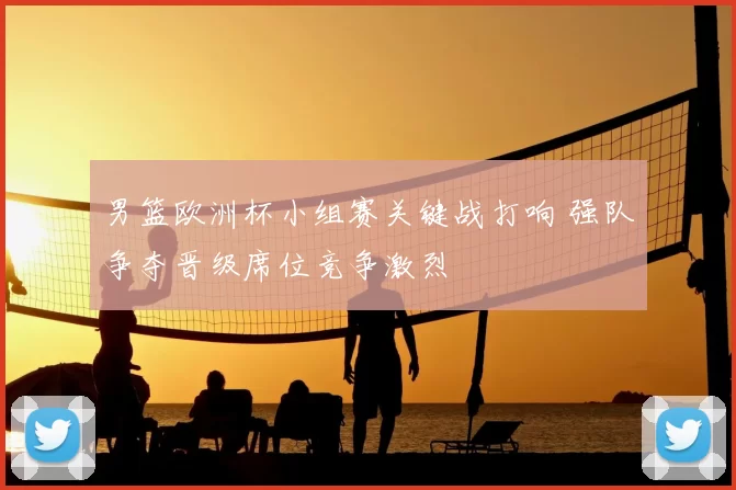 男篮欧洲杯小组赛关键战打响 强队争夺晋级席位竞争激烈