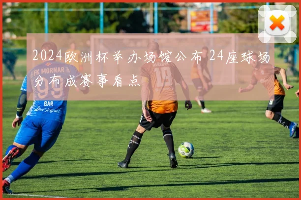 2024欧洲杯举办场馆公布 24座球场分布成赛事看点