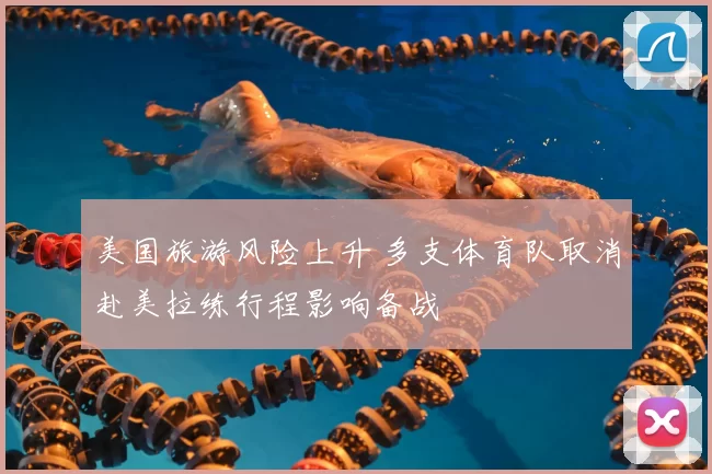 美国旅游风险上升 多支体育队取消赴美拉练行程影响备战