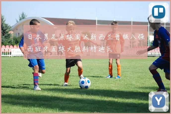 日本男足点球淘汰新西兰晋级八强西班牙五球大胜科特迪瓦