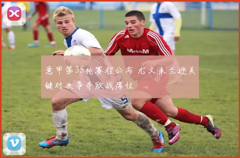 意甲第35轮赛程公布 尤文米兰迎关键对决争夺欧战席位