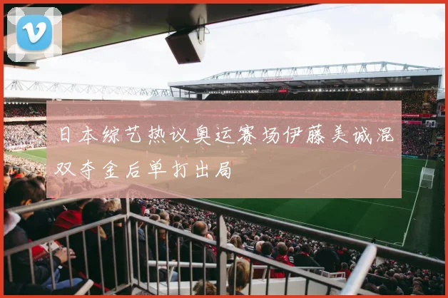 日本综艺热议奥运赛场伊藤美诚混双夺金后单打出局