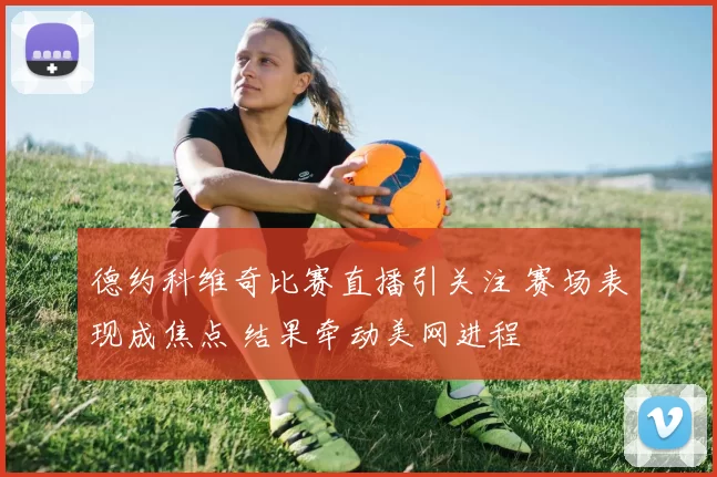 德约科维奇比赛直播引关注 赛场表现成焦点 结果牵动美网进程