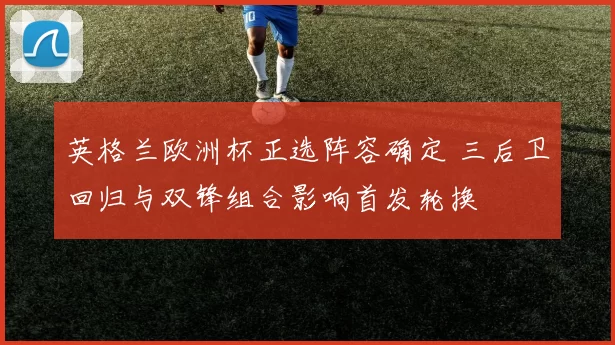 英格兰欧洲杯正选阵容确定 三后卫回归与双锋组合影响首发轮换