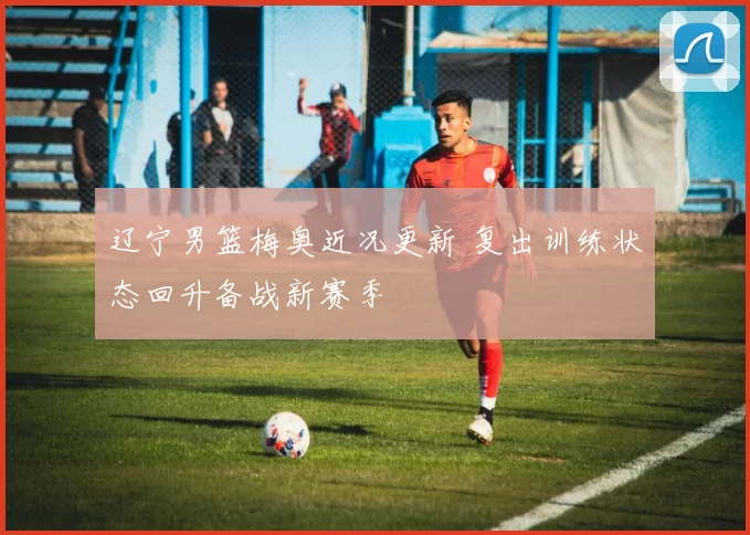 辽宁男篮梅奥近况更新 复出训练状态回升备战新赛季