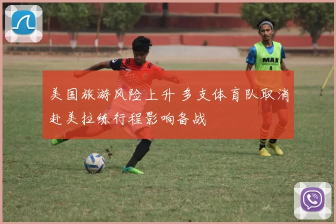 美国旅游风险上升 多支体育队取消赴美拉练行程影响备战
