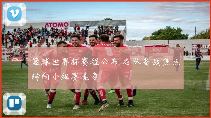 篮球世界杯赛程公布 各队备战焦点转向小组赛竞争
