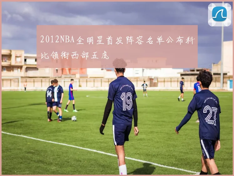 2012NBA全明星首发阵容名单公布科比领衔西部五虎