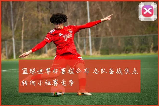 篮球世界杯赛程公布 各队备战焦点转向小组赛竞争