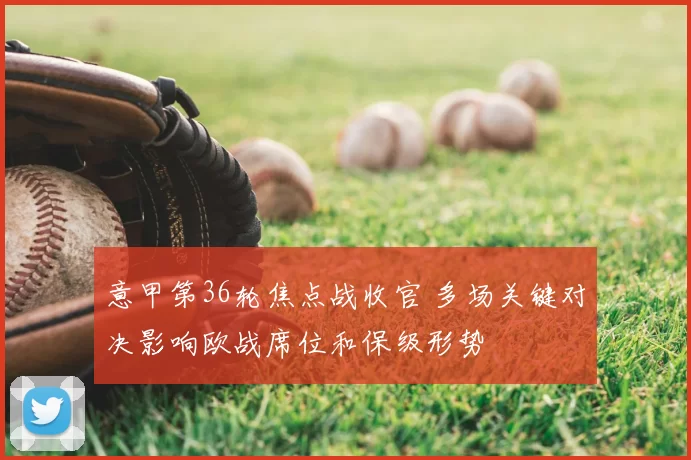 意甲第36轮焦点战收官 多场关键对决影响欧战席位和保级形势