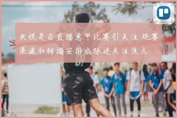 央视是否直播意甲比赛引关注 观赛渠道和转播安排成球迷关注焦点