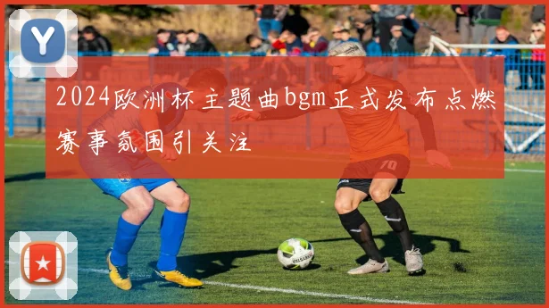 2024欧洲杯主题曲bgm正式发布点燃赛事氛围引关注
