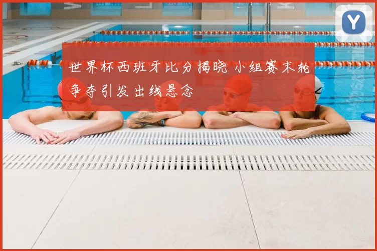 世界杯西班牙比分揭晓 小组赛末轮争夺引发出线悬念