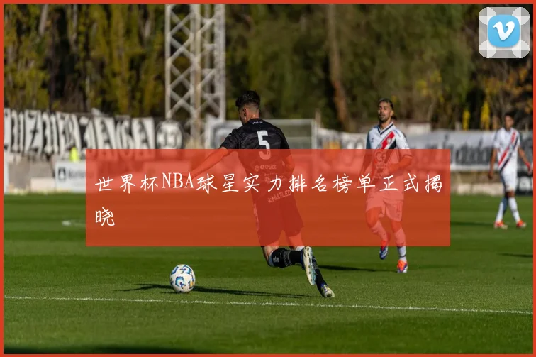 世界杯NBA球星实力排名榜单正式揭晓