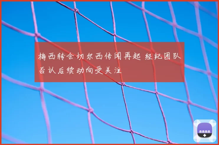 梅西转会切尔西传闻再起 经纪团队否认后续动向受关注