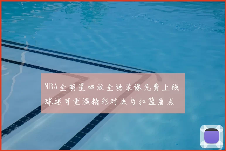 NBA全明星回放全场录像免费上线 球迷可重温精彩对决与扣篮看点